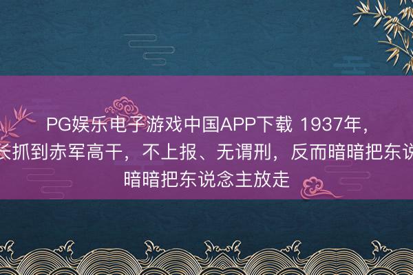 PG娱乐电子游戏中国APP下载 1937年，马家军旅长抓到赤军高干，不上报、无谓刑，反而暗暗把东说念主放走