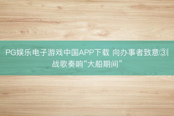 PG娱乐电子游戏中国APP下载 向办事者致意③|战歌奏响“大船期间”