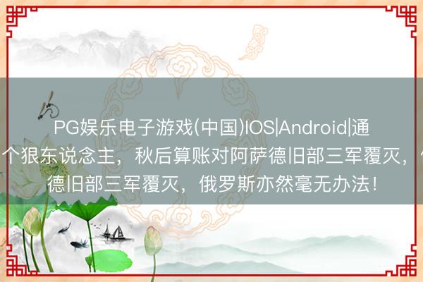 PG娱乐电子游戏(中国)IOS|Android|通用APP下载 朱拉尼是个狠东说念主，秋后算账对阿萨德旧部三军覆灭，俄罗斯亦然毫无办法！