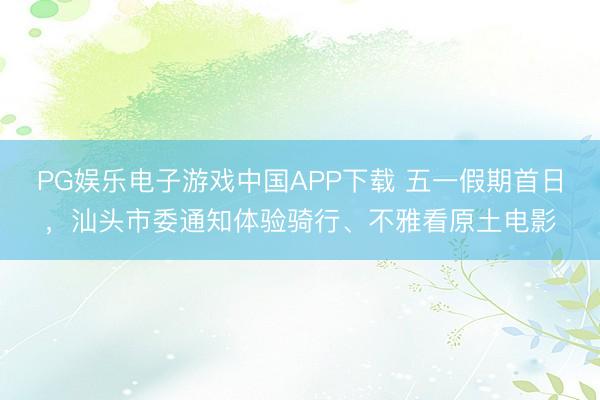 PG娱乐电子游戏中国APP下载 五一假期首日，汕头市委通知体验骑行、不雅看原土电影