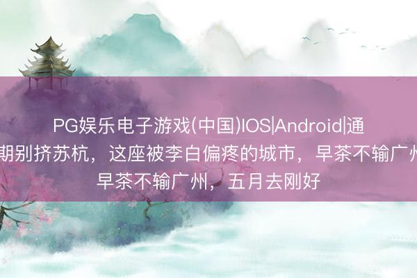 PG娱乐电子游戏(中国)IOS|Android|通用APP下载 假期别挤苏杭,这座被李白偏疼的城市,早茶不输广州,五月去刚好