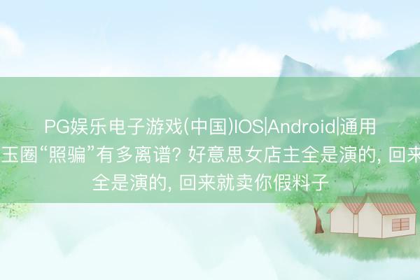 PG娱乐电子游戏(中国)IOS|Android|通用APP下载 和田玉圈“照骗”有多离谱? 好意思女店主全是演的， 回来就卖你假料子