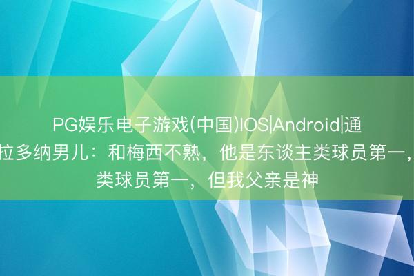 PG娱乐电子游戏(中国)IOS|Android|通用APP下载 马拉多纳男儿：和梅西不熟，他是东谈主类球员第一，但我父亲是神