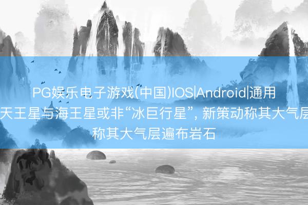 PG娱乐电子游戏(中国)IOS|Android|通用APP下载 天王星与海王星或非“冰巨行星”， 新策动称其大气层遍布岩石