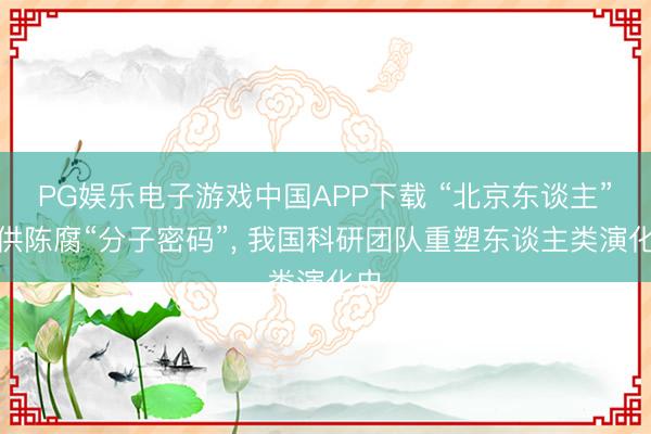 PG娱乐电子游戏中国APP下载 “北京东谈主”提供陈腐“分子密码”， 我国科研团队重塑东谈主类演化史