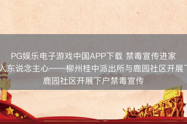 PG娱乐电子游戏中国APP下载 禁毒宣传进家门 吉利督察入东说念主心——柳州桂中派出所与鹿园社区开展下户禁毒宣传