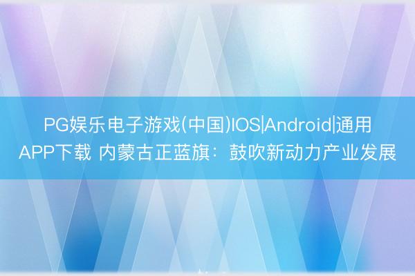 PG娱乐电子游戏(中国)IOS|Android|通用APP下载 内蒙古正蓝旗：鼓吹新动力产业发展