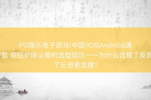 PG娱乐电子游戏(中国)IOS|Android|通用APP下载 熔铝炉除尘器的选型陷坑——为什么选错了反而更危境？