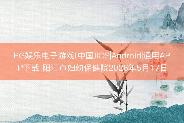 PG娱乐电子游戏(中国)IOS|Android|通用APP下载 阳江市妇幼保健院2026年5月17日
