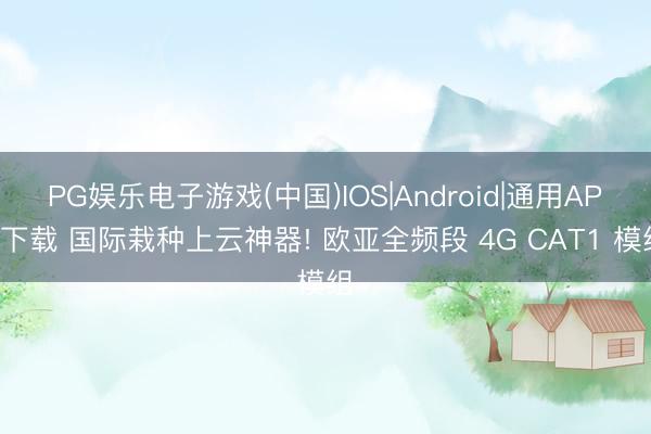 PG娱乐电子游戏(中国)IOS|Android|通用APP下载 国际栽种上云神器! 欧亚全频段 4G CAT1 模组