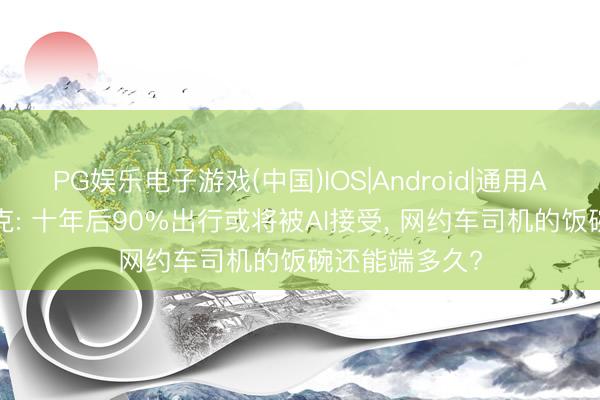PG娱乐电子游戏(中国)IOS|Android|通用APP下载 马斯克: 十年后90%出行或将被AI接受， 网约车司机的饭碗还能端多久?