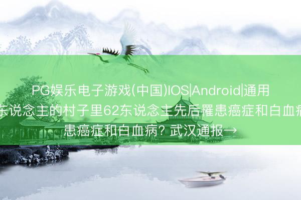 PG娱乐电子游戏(中国)IOS|Android|通用APP下载 585东说念主的村子里62东说念主先后罹患癌症和白血病? 武汉通报→