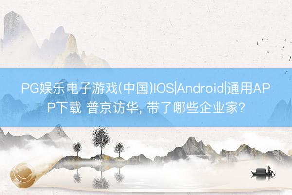 PG娱乐电子游戏(中国)IOS|Android|通用APP下载 普京访华， 带了哪些企业家?