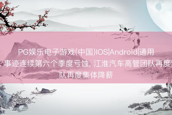 PG娱乐电子游戏(中国)IOS|Android|通用APP下载 事迹连续第六个季度亏蚀， 江淮汽车高管团队再度集体降薪