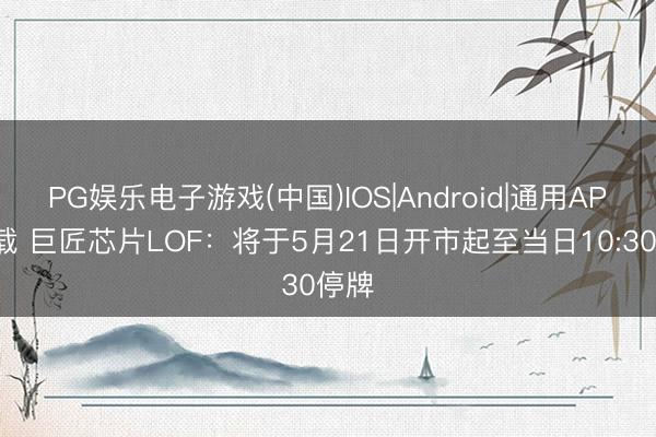 PG娱乐电子游戏(中国)IOS|Android|通用APP下载 巨匠芯片LOF：将于5月21日开市起至当日10:30停牌