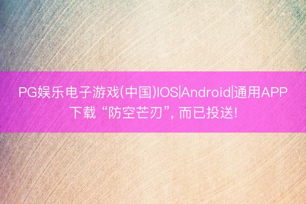 PG娱乐电子游戏(中国)IOS|Android|通用APP下载 “防空芒刃”， 而已投送!