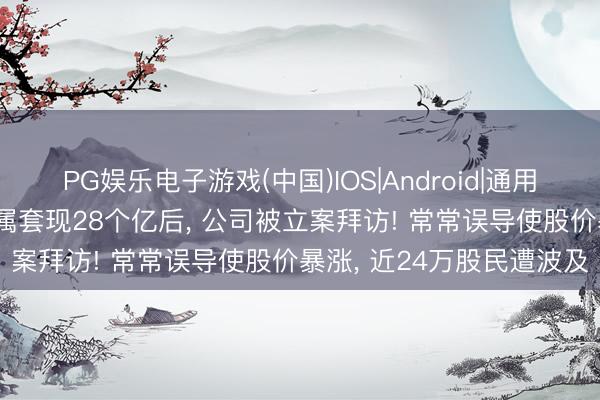 PG娱乐电子游戏(中国)IOS|Android|通用APP下载 著名男演员眷属套现28个亿后， 公司被立案拜访! 常常误导使股价暴涨， 近24万股民遭波及
