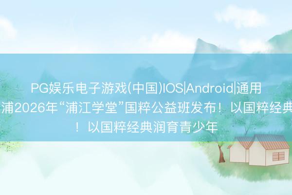 PG娱乐电子游戏(中国)IOS|Android|通用APP下载 青浦2026年“浦江学堂”国粹公益班发布！以国粹经典润育青少年