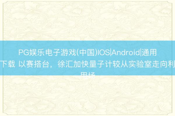 PG娱乐电子游戏(中国)IOS|Android|通用APP下载 以赛搭台,徐汇加快量子计较从实验室走向利用场