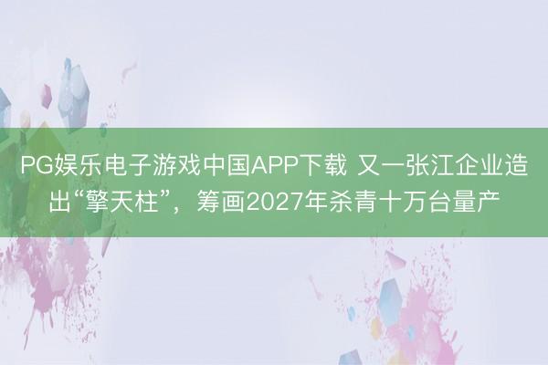 PG娱乐电子游戏中国APP下载 又一张江企业造出“擎天柱”，筹画2027年杀青十万台量产