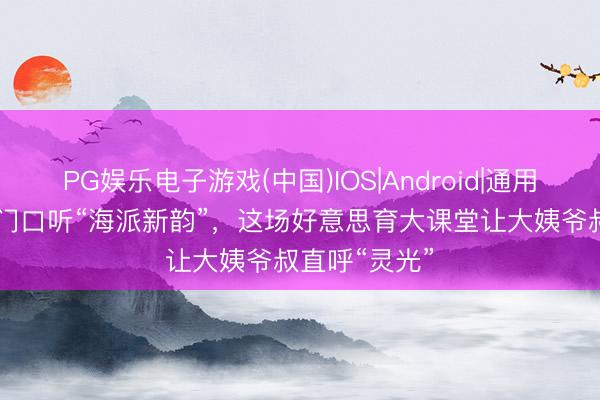 PG娱乐电子游戏(中国)IOS|Android|通用APP下载 家门口听“海派新韵”，这场好意思育大课堂让大姨爷叔直呼“灵光”