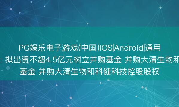 PG娱乐电子游戏(中国)IOS|Android|通用APP下载 南京医药: 拟出资不超4.5亿元树立并购基金 并购大清生物和科健科技控股股权
