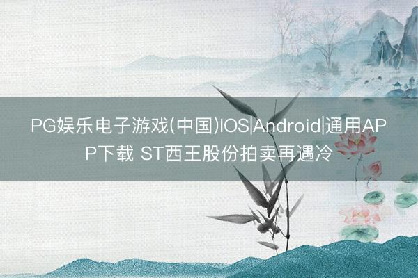 PG娱乐电子游戏(中国)IOS|Android|通用APP下载 ST西王股份拍卖再遇冷