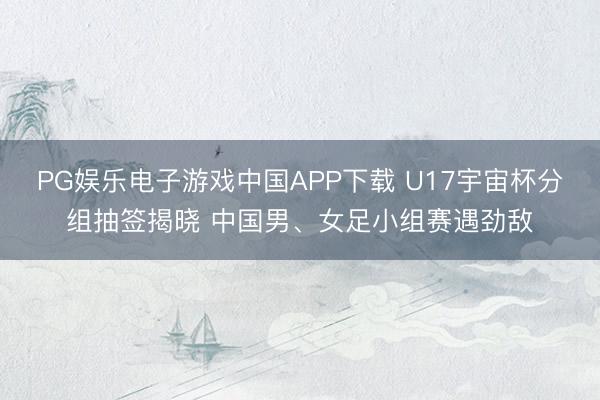 PG娱乐电子游戏中国APP下载 U17宇宙杯分组抽签揭晓 中国男、女足小组赛遇劲敌