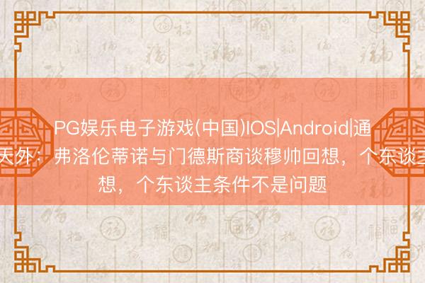 PG娱乐电子游戏(中国)IOS|Android|通用APP下载 德天外：弗洛伦蒂诺与门德斯商谈穆帅回想，个东谈主条件不是问题