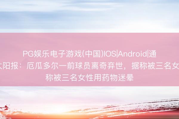 PG娱乐电子游戏(中国)IOS|Android|通用APP下载 太阳报：厄瓜多尔一前球员离奇弃世，据称被三名女性用药物迷晕