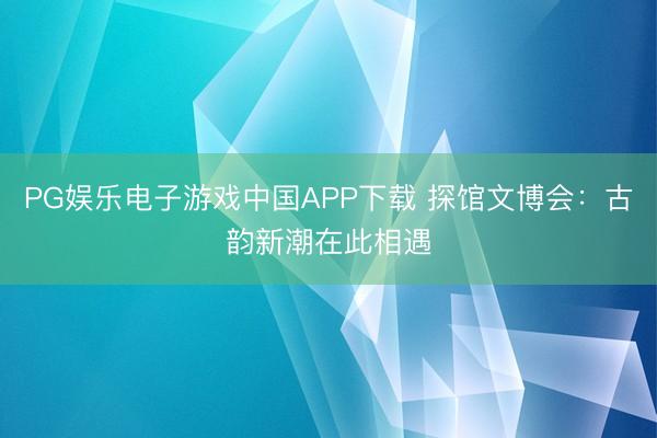 PG娱乐电子游戏中国APP下载 探馆文博会：古韵新潮在此相遇