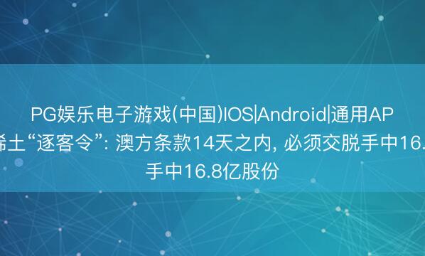 PG娱乐电子游戏(中国)IOS|Android|通用APP下载 稀土“逐客令”: 澳方条款14天之内， 必须交脱手中16.8亿股份