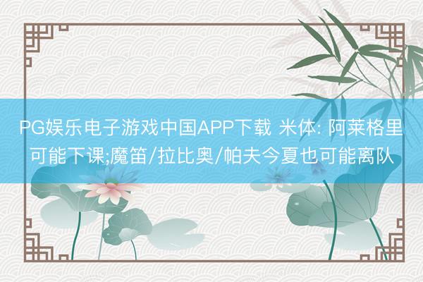 PG娱乐电子游戏中国APP下载 米体: 阿莱格里可能下课;魔笛/拉比奥/帕夫今夏也可能离队