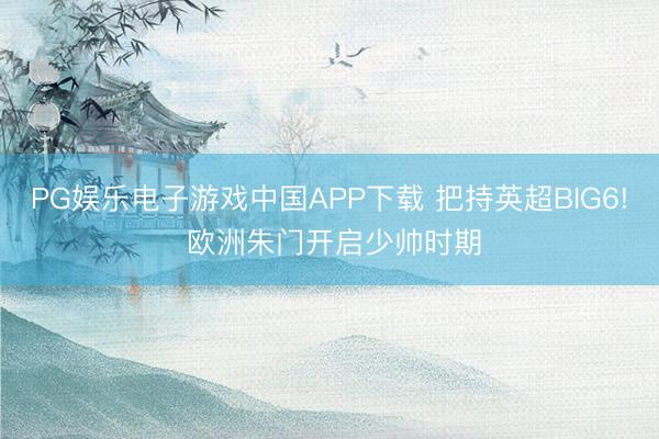 PG娱乐电子游戏中国APP下载 把持英超BIG6! 欧洲朱门开启少帅时期