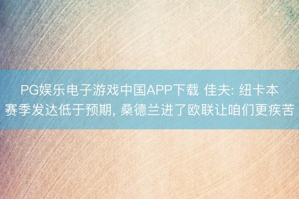 PG娱乐电子游戏中国APP下载 佳夫: 纽卡本赛季发达低于预期， 桑德兰进了欧联让咱们更疾苦