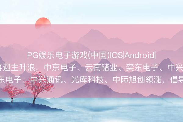 PG娱乐电子游戏(中国)IOS|Android|通用APP下载 光通讯倡导再迎主升浪，中京电子、云南锗业、奕东电子、中兴通讯、光库科技、中际旭创领涨，倡导关系企业整理