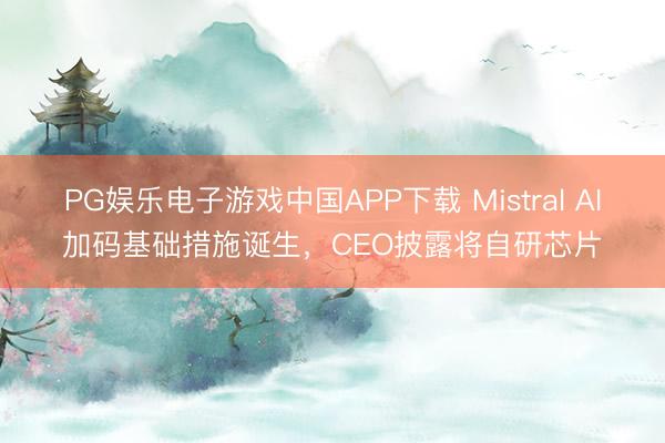 PG娱乐电子游戏中国APP下载 Mistral AI加码基础措施诞生，CEO披露将自研芯片