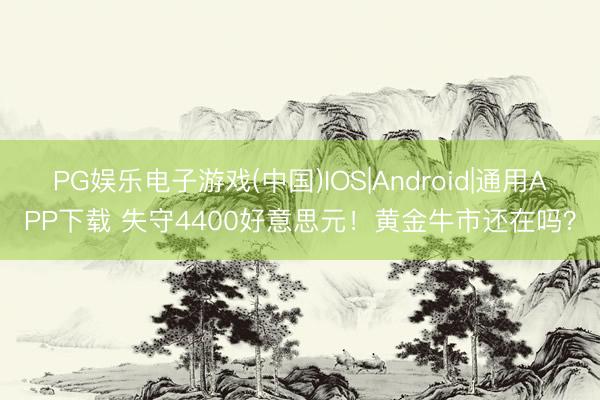PG娱乐电子游戏(中国)IOS|Android|通用APP下载 失守4400好意思元！黄金牛市还在吗？