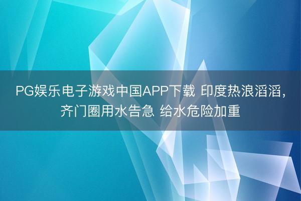 PG娱乐电子游戏中国APP下载 印度热浪滔滔，齐门圈用水告急 给水危险加重