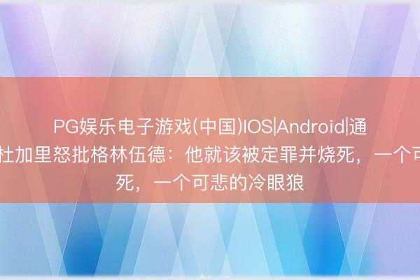 PG娱乐电子游戏(中国)IOS|Android|通用APP下载 杜加里怒批格林伍德：他就该被定罪并烧死，一个可悲的冷眼狼