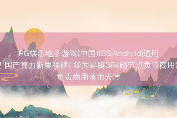 PG娱乐电子游戏(中国)IOS|Android|通用APP下载 国产算力新里程碑! 华为昇腾384超节点负责商用落地天津