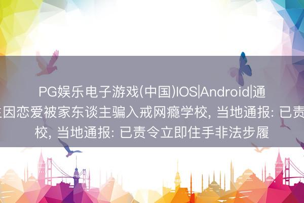 PG娱乐电子游戏(中国)IOS|Android|通用APP下载 女大学生因恋爱被家东谈主骗入戒网瘾学校， 当地通报: 已责令立即住手非法步履