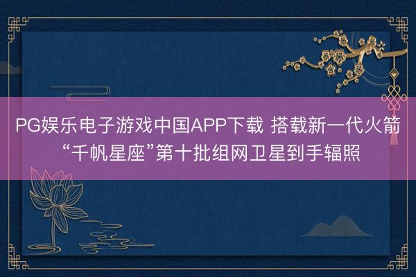 PG娱乐电子游戏中国APP下载 搭载新一代火箭 “千帆星座”第十批组网卫星到手辐照