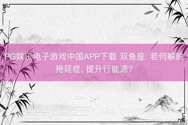 PG娱乐电子游戏中国APP下载 双鱼座: 若何解脱拖延症， 提升行能源?