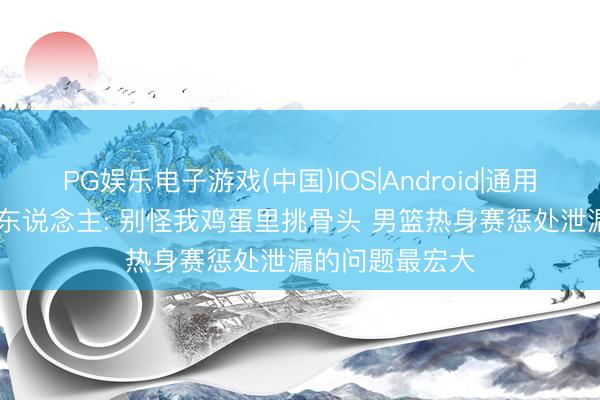 PG娱乐电子游戏(中国)IOS|Android|通用APP下载 媒体东说念主: 别怪我鸡蛋里挑骨头 男篮热身赛惩处泄漏的问题最宏大