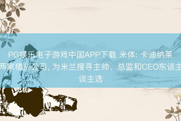 PG娱乐电子游戏中国APP下载 米体: 卡迪纳莱找两家猎头公司， 为米兰搜寻主帅、总监和CEO东谈主选