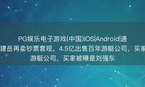 PG娱乐电子游戏(中国)IOS|Android|通用APP下载 林建岳再卖钞票套现，4.5亿出售百年游艇公司，买家被曝是刘强东