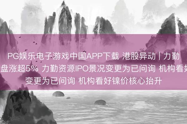 PG娱乐电子游戏中国APP下载 港股异动 | 力勤资源(02245)早盘涨超5% 力勤资源IPO景况变更为已问询 机构看好镍价核心抬升