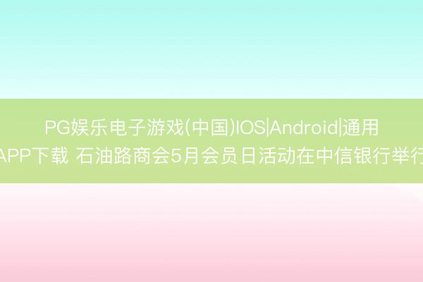 PG娱乐电子游戏(中国)IOS|Android|通用APP下载 石油路商会5月会员日活动在中信银行举行