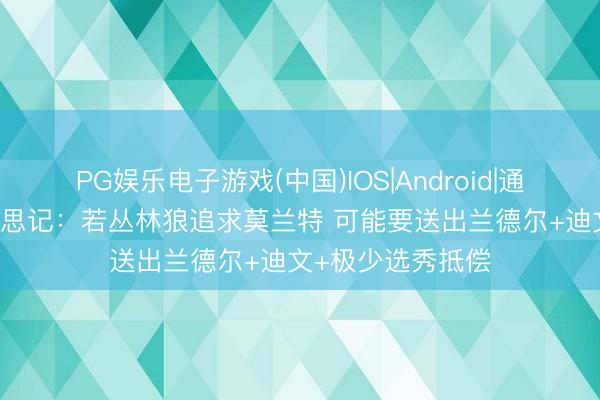 PG娱乐电子游戏(中国)IOS|Android|通用APP下载 好意思记：若丛林狼追求莫兰特 可能要送出兰德尔+迪文+极少选秀抵偿